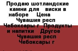 Продаю шотландские камни для   виски в наборе  › Цена ­ 400 - Чувашия респ., Чебоксары г. Продукты и напитки » Другое   . Чувашия респ.,Чебоксары г.